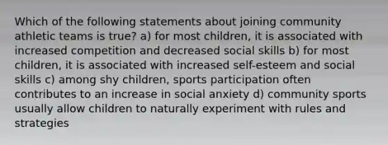 Which of the following statements about joining community athletic teams is true? a) for most children, it is associated with increased competition and decreased social skills b) for most children, it is associated with increased self-esteem and social skills c) among shy children, sports participation often contributes to an increase in social anxiety d) community sports usually allow children to naturally experiment with rules and strategies