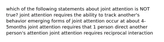 which of the following statements about joint attention is NOT true? joint attention requires the ability to track another's behavior emerging forms of joint attention occur at about 4-5months joint attention requires that 1 person direct another person's attention joint attention requires reciprocal interaction