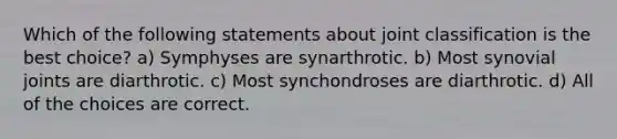 Which of the following statements about joint classification is the best choice? a) Symphyses are synarthrotic. b) Most synovial joints are diarthrotic. c) Most synchondroses are diarthrotic. d) All of the choices are correct.