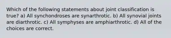 Which of the following statements about joint classification is true? a) All synchondroses are synarthrotic. b) All synovial joints are diarthrotic. c) All symphyses are amphiarthrotic. d) All of the choices are correct.