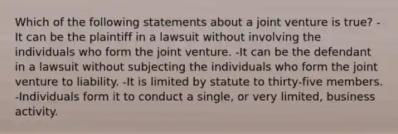 Which of the following statements about a joint venture is true? -It can be the plaintiff in a lawsuit without involving the individuals who form the joint venture. -It can be the defendant in a lawsuit without subjecting the individuals who form the joint venture to liability. -It is limited by statute to thirty-five members. -Individuals form it to conduct a single, or very limited, business activity.