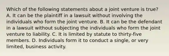 Which of the following statements about a joint venture is true? A. It can be the plaintiff in a lawsuit without involving the individuals who form the joint venture. B. It can be the defendant in a lawsuit without subjecting the individuals who form the joint venture to liability. C. It is limited by statute to thirty-five members. D. Individuals form it to conduct a single, or very limited, business activity.