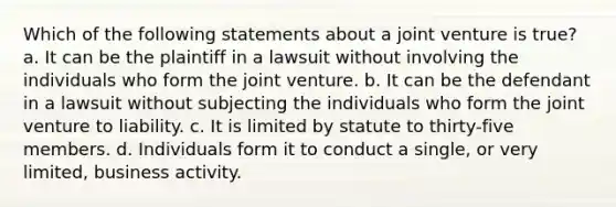 Which of the following statements about a joint venture is true? a. It can be the plaintiff in a lawsuit without involving the individuals who form the joint venture. b. It can be the defendant in a lawsuit without subjecting the individuals who form the joint venture to liability. c. It is limited by statute to thirty-five members. d. Individuals form it to conduct a single, or very limited, business activity.