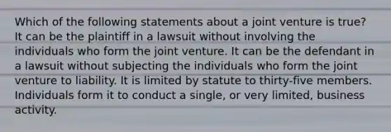 Which of the following statements about a joint venture is true? It can be the plaintiff in a lawsuit without involving the individuals who form the joint venture. It can be the defendant in a lawsuit without subjecting the individuals who form the joint venture to liability. It is limited by statute to thirty-five members. Individuals form it to conduct a single, or very limited, business activity.