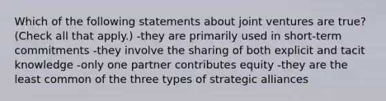 Which of the following statements about joint ventures are true? (Check all that apply.) -they are primarily used in short-term commitments -they involve the sharing of both explicit and tacit knowledge -only one partner contributes equity -they are the least common of the three types of strategic alliances