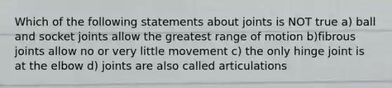 Which of the following statements about joints is NOT true a) ball and socket joints allow the greatest range of motion b)fibrous joints allow no or very little movement c) the only hinge joint is at the elbow d) joints are also called articulations