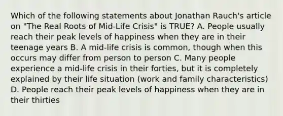 Which of the following statements about Jonathan Rauch's article on "The Real Roots of Mid-Life Crisis" is TRUE? A. People usually reach their peak levels of happiness when they are in their teenage years B. A mid-life crisis is common, though when this occurs may differ from person to person C. Many people experience a mid-life crisis in their forties, but it is completely explained by their life situation (work and family characteristics) D. People reach their peak levels of happiness when they are in their thirties