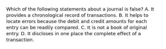 Which of the following statements about a journal is false? A. It provides a chronological record of transactions. B. It helps to locate errors because the debit and credit amounts for each entry can be readily compared. C. It is not a book of original entry. D. It discloses in one place the complete effect of a transaction.