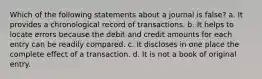 Which of the following statements about a journal is false? a. It provides a chronological record of transactions. b. It helps to locate errors because the debit and credit amounts for each entry can be readily compared. c. It discloses in one place the complete effect of a transaction. d. It is not a book of original entry.