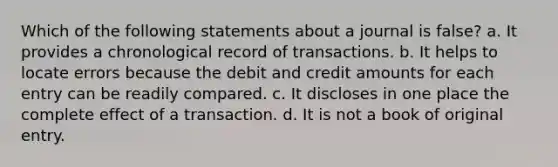 Which of the following statements about a journal is false? a. It provides a chronological record of transactions. b. It helps to locate errors because the debit and credit amounts for each entry can be readily compared. c. It discloses in one place the complete effect of a transaction. d. It is not a book of original entry.