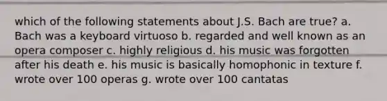 which of the following statements about J.S. Bach are true? a. Bach was a keyboard virtuoso b. regarded and well known as an opera composer c. highly religious d. his music was forgotten after his death e. his music is basically homophonic in texture f. wrote over 100 operas g. wrote over 100 cantatas