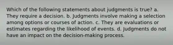 Which of the following statements about judgments is true? a. They require a decision. b. Judgments involve making a selection among options or courses of action. c. They are evaluations or estimates regarding the likelihood of events. d. Judgments do not have an impact on the decision-making process.