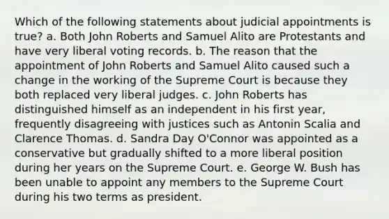 Which of the following statements about judicial appointments is true? a. Both John Roberts and Samuel Alito are Protestants and have very liberal voting records. b. The reason that the appointment of John Roberts and Samuel Alito caused such a change in the working of the Supreme Court is because they both replaced very liberal judges. c. John Roberts has distinguished himself as an independent in his first year, frequently disagreeing with justices such as Antonin Scalia and Clarence Thomas. d. Sandra Day O'Connor was appointed as a conservative but gradually shifted to a more liberal position during her years on the Supreme Court. e. George W. Bush has been unable to appoint any members to the Supreme Court during his two terms as president.