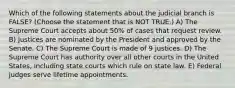 Which of the following statements about the judicial branch is FALSE? (Choose the statement that is NOT TRUE.) A) The Supreme Court accepts about 50% of cases that request review. B) Justices are nominated by the President and approved by the Senate. C) The Supreme Court is made of 9 justices. D) The Supreme Court has authority over all other courts in the United States, including state courts which rule on state law. E) Federal judges serve lifetime appointments.