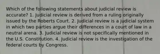 Which of the following statements about judicial review is accurate? 1. Judicial review is derived from a ruling originally issued by the Roberts Court. 2. Judicial review is a judicial system in which two parties argue their differences in a court of law in a neutral arena. 3. Judicial review is not specifically mentioned in the U.S. Constitution. 4. Judicial review is the investigation of the federal courts by Congress.