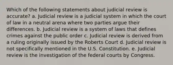 Which of the following statements about judicial review is accurate? a. Judicial review is a judicial system in which the court of law in a neutral arena where two parties argue their differences. b. Judicial review is a system of laws that defines crimes against the public order c. Judicial review is derived from a ruling originally issued by the Roberts Court d. Judicial review is not specifically mentioned in the U.S. Constitution. e. Judicial review is the investigation of the <a href='https://www.questionai.com/knowledge/kzzdxYQ4u6-federal-courts' class='anchor-knowledge'>federal courts</a> by Congress.