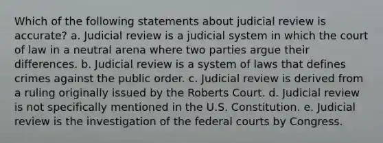 Which of the following statements about judicial review is accurate? a. Judicial review is a judicial system in which the court of law in a neutral arena where two parties argue their differences. b. Judicial review is a system of laws that defines crimes against the public order. c. Judicial review is derived from a ruling originally issued by the Roberts Court. d. Judicial review is not specifically mentioned in the U.S. Constitution. e. Judicial review is the investigation of the <a href='https://www.questionai.com/knowledge/kzzdxYQ4u6-federal-courts' class='anchor-knowledge'>federal courts</a> by Congress.