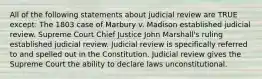 All of the following statements about judicial review are TRUE except: The 1803 case of Marbury v. Madison established judicial review. Supreme Court Chief Justice John Marshall's ruling established judicial review. Judicial review is specifically referred to and spelled out in the Constitution. Judicial review gives the Supreme Court the ability to declare laws unconstitutional.