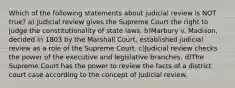 Which of the following statements about judicial review is NOT true? a) Judicial review gives the Supreme Court the right to judge the constitutionality of state laws. b)Marbury v. Madison, decided in 1803 by the Marshall Court, established judicial review as a role of the Supreme Court. c)Judicial review checks the power of the executive and legislative branches. d)The Supreme Court has the power to review the facts of a district court case according to the concept of judicial review.