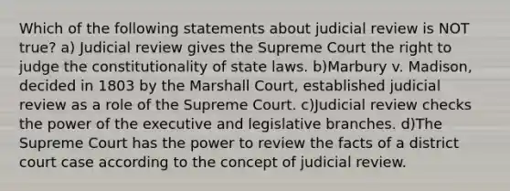 Which of the following statements about judicial review is NOT true? a) Judicial review gives the Supreme Court the right to judge the constitutionality of state laws. b)Marbury v. Madison, decided in 1803 by the Marshall Court, established judicial review as a role of the Supreme Court. c)Judicial review checks the power of the executive and legislative branches. d)The Supreme Court has the power to review the facts of a district court case according to the concept of judicial review.