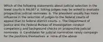 Which of the following statements about judicial selection in the lower courts is FALSE? a. Sitting judges may be asked to evaluate prospective judicial nominees. b. The president usually has more influence in the selection of judges to the federal courts of appeal than to federal district courts. c. The Department of Justice and the Federal Bureau of Investigation conduct competency and background checks on prospective judicial nominees. d. Candidates for judicial nomination rarely campaign for the positions themselves. e. none of the above