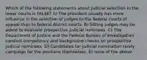 Which of the following statements about judicial selection in the lower courts is FALSE? A) The president usually has more influence in the selection of judges to the federal courts of appeal than to federal district courts. B) Sitting judges may be asked to evaluate prospective judicial nominees. C) The Department of Justice and the Federal Bureau of Investigation conduct competency and background checks on prospective judicial nominees. D) Candidates for judicial nomination rarely campaign for the positions themselves. E) none of the above