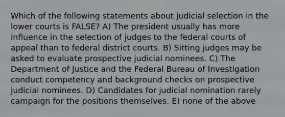 Which of the following statements about judicial selection in the lower courts is FALSE? A) The president usually has more influence in the selection of judges to the <a href='https://www.questionai.com/knowledge/kzzdxYQ4u6-federal-courts' class='anchor-knowledge'>federal courts</a> of appeal than to federal district courts. B) Sitting judges may be asked to evaluate prospective judicial nominees. C) The Department of Justice and the Federal Bureau of Investigation conduct competency and background checks on prospective judicial nominees. D) Candidates for judicial nomination rarely campaign for the positions themselves. E) none of the above