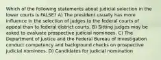 Which of the following statements about judicial selection in the lower courts is FALSE? A) The president usually has more influence in the selection of judges to the federal courts of appeal than to federal district courts. B) Sitting judges may be asked to evaluate prospective judicial nominees. C) The Department of Justice and the Federal Bureau of Investigation conduct competency and background checks on prospective judicial nominees. D) Candidates for judicial nomination