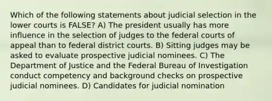 Which of the following statements about judicial selection in the lower courts is FALSE? A) The president usually has more influence in the selection of judges to the <a href='https://www.questionai.com/knowledge/kzzdxYQ4u6-federal-courts' class='anchor-knowledge'>federal courts</a> of appeal than to federal district courts. B) Sitting judges may be asked to evaluate prospective judicial nominees. C) The Department of Justice and the Federal Bureau of Investigation conduct competency and background checks on prospective judicial nominees. D) Candidates for judicial nomination