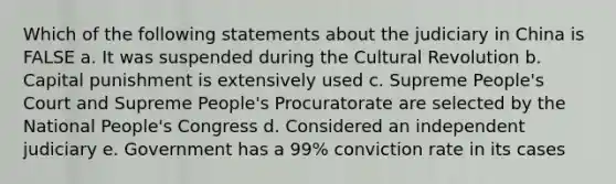 Which of the following statements about the judiciary in China is FALSE a. It was suspended during the Cultural Revolution b. Capital punishment is extensively used c. Supreme People's Court and Supreme People's Procuratorate are selected by the National People's Congress d. Considered an independent judiciary e. Government has a 99% conviction rate in its cases