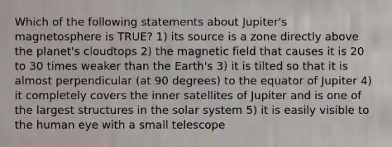 Which of the following statements about Jupiter's magnetosphere is TRUE? 1) its source is a zone directly above the planet's cloudtops 2) the magnetic field that causes it is 20 to 30 times weaker than the Earth's 3) it is tilted so that it is almost perpendicular (at 90 degrees) to the equator of Jupiter 4) it completely covers the inner satellites of Jupiter and is one of the largest structures in the solar system 5) it is easily visible to the human eye with a small telescope