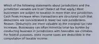 Which of the following statements about jurisdictions and the jurisdiction variable are true? (Select all that apply.) Most businesses are subject to taxation in more than one jurisdiction. Cash flows increase when transactions are structured such that deductions are concentrated in lower tax rate jurisdictions. Reason: Deductions are more valuable as the marginal tax rate increases. Businesses can often minimize total tax burden by conducting business in jurisdictions with favorable tax climates. For federal purposes, state income taxes are deductible in the computation of taxable income.