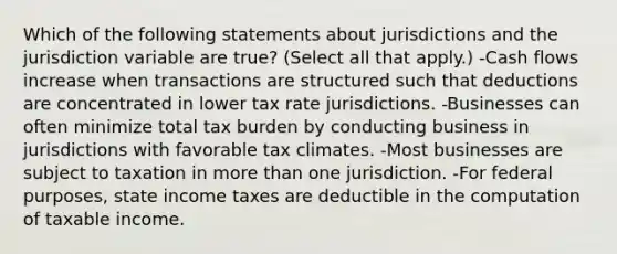 Which of the following statements about jurisdictions and the jurisdiction variable are true? (Select all that apply.) -Cash flows increase when transactions are structured such that deductions are concentrated in lower tax rate jurisdictions. -Businesses can often minimize total tax burden by conducting business in jurisdictions with favorable tax climates. -Most businesses are subject to taxation in more than one jurisdiction. -For federal purposes, state income taxes are deductible in the computation of taxable income.