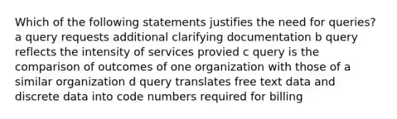 Which of the following statements justifies the need for queries? a query requests additional clarifying documentation b query reflects the intensity of services provied c query is the comparison of outcomes of one organization with those of a similar organization d query translates free text data and discrete data into code numbers required for billing