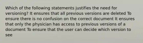 Which of the following statements justifies the need for versioning? It ensures that all previous versions are deleted To ensure there is no confusion on the correct document It ensures that only the physician has access to previous versions of a document To ensure that the user can decide which version to see