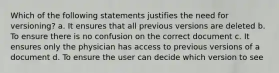 Which of the following statements justifies the need for versioning? a. It ensures that all previous versions are deleted b. To ensure there is no confusion on the correct document c. It ensures only the physician has access to previous versions of a document d. To ensure the user can decide which version to see