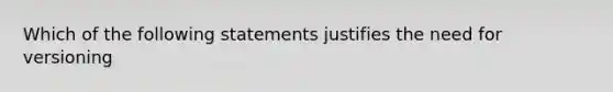 Which of the following statements justifies the need for versioning