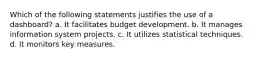 Which of the following statements justifies the use of a dashboard? a. It facilitates budget development. b. It manages information system projects. c. It utilizes statistical techniques. d. It monitors key measures.