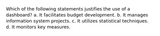 Which of the following statements justifies the use of a dashboard? a. It facilitates budget development. b. It manages information system projects. c. It utilizes statistical techniques. d. It monitors key measures.