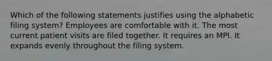 Which of the following statements justifies using the alphabetic filing system? Employees are comfortable with it. The most current patient visits are filed together. It requires an MPI. It expands evenly throughout the filing system.