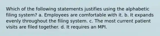 Which of the following statements justifies using the alphabetic filing system? a. Employees are comfortable with it. b. It expands evenly throughout the filing system. c. The most current patient visits are filed together. d. It requires an MPI.