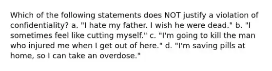 Which of the following statements does NOT justify a violation of confidentiality? a. "I hate my father. I wish he were dead." b. "I sometimes feel like cutting myself." c. "I'm going to kill the man who injured me when I get out of here." d. "I'm saving pills at home, so I can take an overdose."