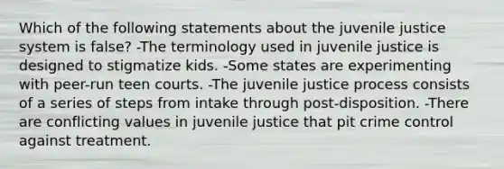 Which of the following statements about the juvenile justice system is false? -The terminology used in juvenile justice is designed to stigmatize kids. -Some states are experimenting with peer-run teen courts. -The juvenile justice process consists of a series of steps from intake through post-disposition. -There are conflicting values in juvenile justice that pit crime control against treatment.