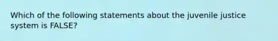 Which of the following statements about the juvenile justice system is FALSE?