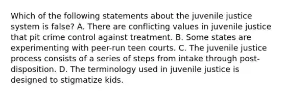 Which of the following statements about the juvenile justice system is false? A. There are conflicting values in juvenile justice that pit crime control against treatment. B. Some states are experimenting with peer-run teen courts. C. The juvenile justice process consists of a series of steps from intake through post-disposition. D. The terminology used in juvenile justice is designed to stigmatize kids.