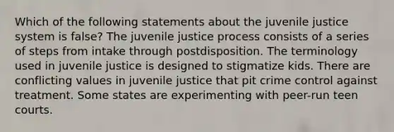 Which of the following statements about the juvenile justice system is false? The juvenile justice process consists of a series of steps from intake through postdisposition. The terminology used in juvenile justice is designed to stigmatize kids. There are conflicting values in juvenile justice that pit crime control against treatment. Some states are experimenting with peer-run teen courts.