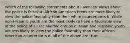 Which of the following statements about juveniles' views about the police is false? a. African American teens are more likely to view the police favorably than their white counterparts b. White non-Hispanic youth are the least likely to have a favorable view of the police of all racial/ethic groups c. Asian and Hispanic youth are less likely to view the police favorably than their African American counterparts d. all of the above are true