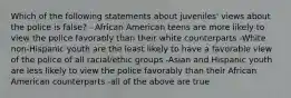 Which of the following statements about juveniles' views about the police is false? - African American teens are more likely to view the police favorably than their white counterparts -White non-Hispanic youth are the least likely to have a favorable view of the police of all racial/ethic groups -Asian and Hispanic youth are less likely to view the police favorably than their African American counterparts -all of the above are true