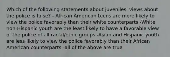 Which of the following statements about juveniles' views about the police is false? - African American teens are more likely to view the police favorably than their white counterparts -White non-Hispanic youth are the least likely to have a favorable view of the police of all racial/ethic groups -Asian and Hispanic youth are less likely to view the police favorably than their African American counterparts -all of the above are true