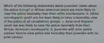 Which of the following statements about juveniles' views about the police is true? a. African American teens are more likely to view the police favorably than their white counterparts. b. White non-Hispanic youth are the least likely to have a favorable view of the police of all racial/ethnic groups. c. Asian and Hispanic youth are less likely to view the police favorably than their African American counterparts. d. Juveniles with prior police contact tend to view police less favorably than juveniles with no prior contact.